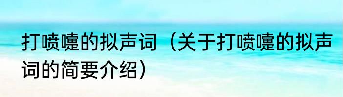 打喷嚏的拟声词（关于打喷嚏的拟声词的简要介绍）