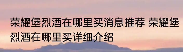 荣耀堡烈酒在哪里买消息推荐 荣耀堡烈酒在哪里买详细介绍