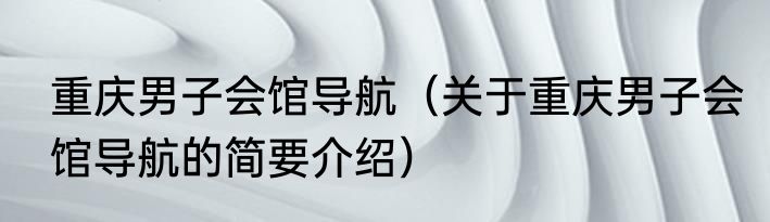 重庆男子会馆导航（关于重庆男子会馆导航的简要介绍）