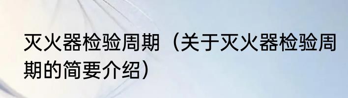 灭火器检验周期（关于灭火器检验周期的简要介绍）