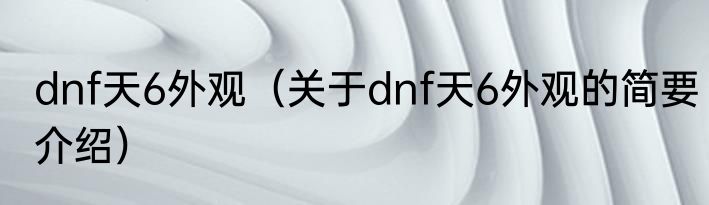 dnf天6外观（关于dnf天6外观的简要介绍）