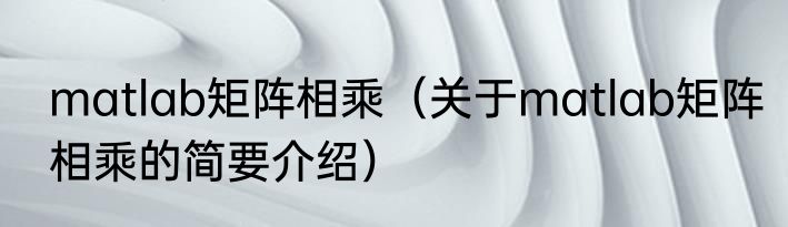 matlab矩阵相乘（关于matlab矩阵相乘的简要介绍）