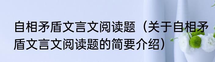 自相矛盾文言文阅读题（关于自相矛盾文言文阅读题的简要介绍）