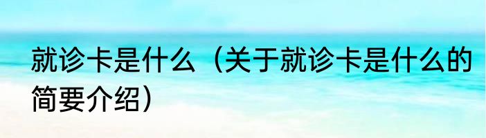 就诊卡是什么（关于就诊卡是什么的简要介绍）