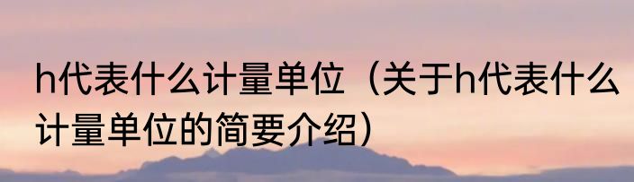h代表什么计量单位（关于h代表什么计量单位的简要介绍）