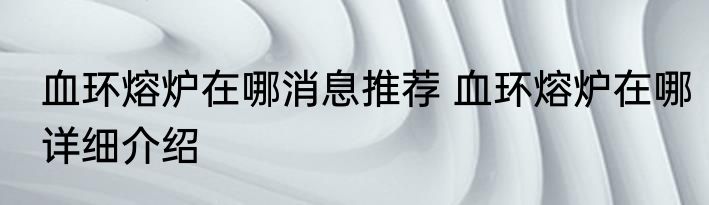 血环熔炉在哪消息推荐 血环熔炉在哪详细介绍