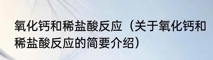 氧化钙和稀盐酸反应（关于氧化钙和稀盐酸反应的简要介绍）