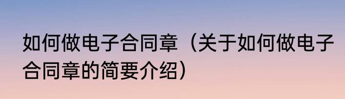 如何做电子合同章（关于如何做电子合同章的简要介绍）