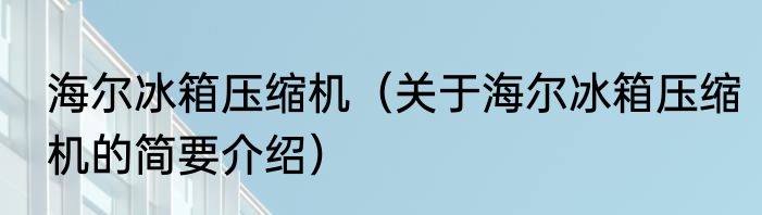 海尔冰箱压缩机（关于海尔冰箱压缩机的简要介绍）