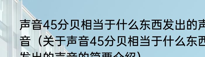 声音45分贝相当于什么东西发出的声音（关于声音45分贝相当于什么东西发出的声音的简要介绍）