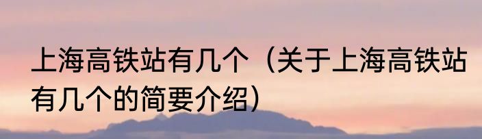 上海高铁站有几个（关于上海高铁站有几个的简要介绍）