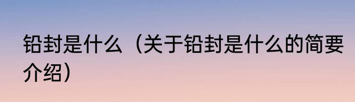 铅封是什么（关于铅封是什么的简要介绍）