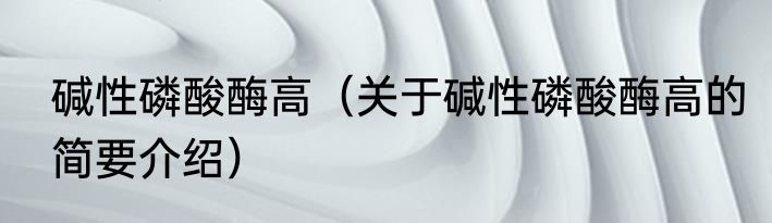 碱性磷酸酶高（关于碱性磷酸酶高的简要介绍）
