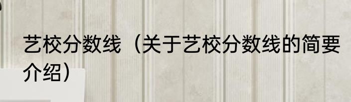 艺校分数线（关于艺校分数线的简要介绍）