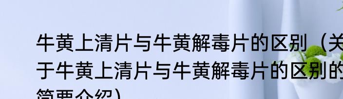 牛黄上清片与牛黄解毒片的区别（关于牛黄上清片与牛黄解毒片的区别的简要介绍）