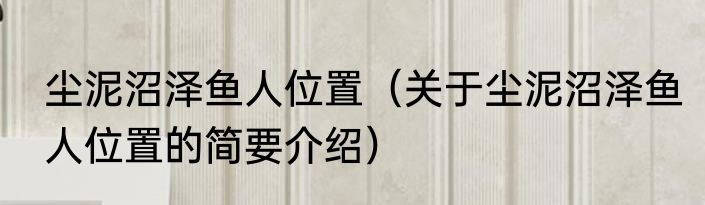 尘泥沼泽鱼人位置（关于尘泥沼泽鱼人位置的简要介绍）