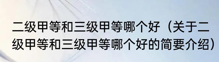二级甲等和三级甲等哪个好（关于二级甲等和三级甲等哪个好的简要介绍）