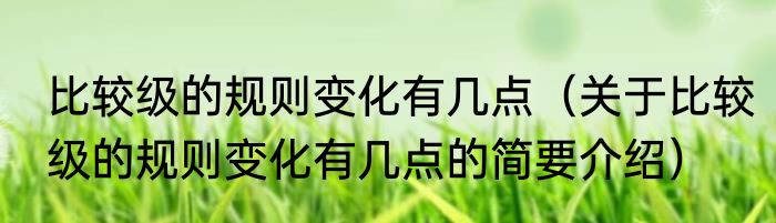比较级的规则变化有几点（关于比较级的规则变化有几点的简要介绍）