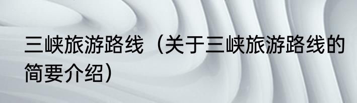 三峡旅游路线（关于三峡旅游路线的简要介绍）