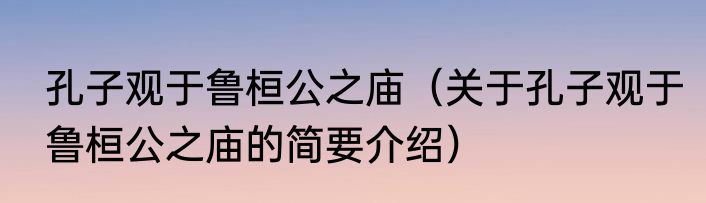 孔子观于鲁桓公之庙（关于孔子观于鲁桓公之庙的简要介绍）