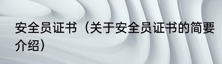 安全员证书（关于安全员证书的简要介绍）