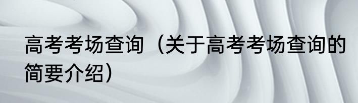 高考考场查询（关于高考考场查询的简要介绍）