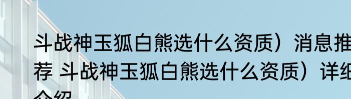 斗战神玉狐白熊选什么资质）消息推荐 斗战神玉狐白熊选什么资质）详细介绍