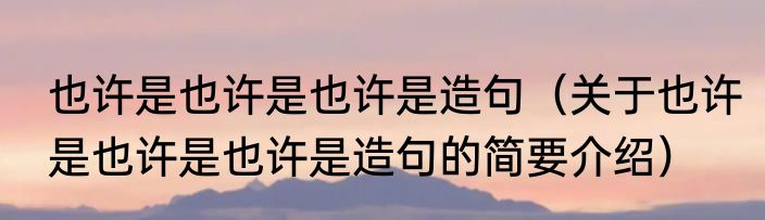 也许是也许是也许是造句（关于也许是也许是也许是造句的简要介绍）