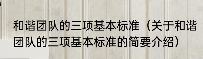 和谐团队的三项基本标准（关于和谐团队的三项基本标准的简要介绍）