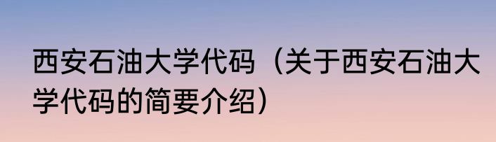 西安石油大学代码（关于西安石油大学代码的简要介绍）