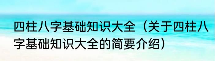 四柱八字基础知识大全（关于四柱八字基础知识大全的简要介绍）