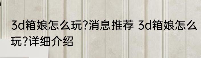 3d箱娘怎么玩?消息推荐 3d箱娘怎么玩?详细介绍