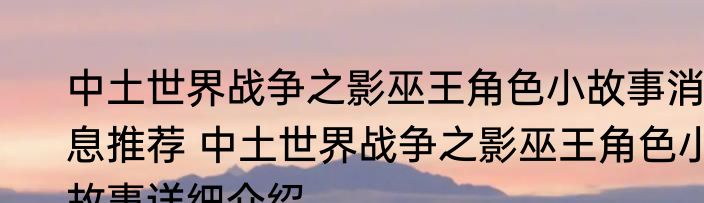 中土世界战争之影巫王角色小故事消息推荐 中土世界战争之影巫王角色小故事详细介绍