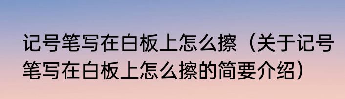 记号笔写在白板上怎么擦（关于记号笔写在白板上怎么擦的简要介绍）