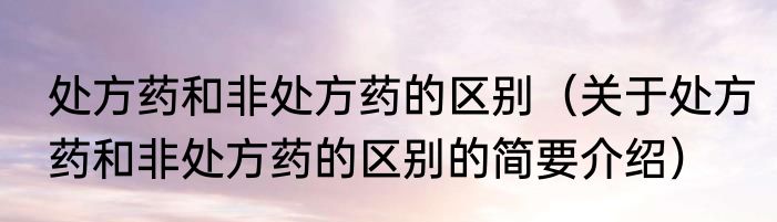 处方药和非处方药的区别（关于处方药和非处方药的区别的简要介绍）