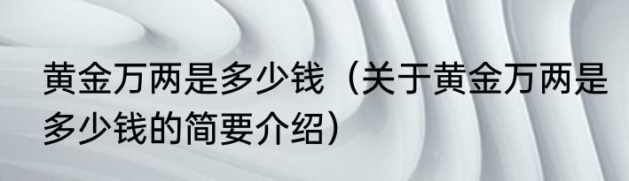 黄金万两是多少钱（关于黄金万两是多少钱的简要介绍）