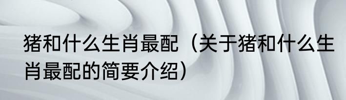 猪和什么生肖最配（关于猪和什么生肖最配的简要介绍）