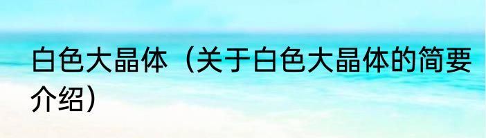 白色大晶体（关于白色大晶体的简要介绍）