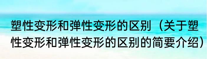 塑性变形和弹性变形的区别（关于塑性变形和弹性变形的区别的简要介绍）