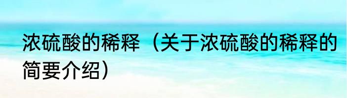 浓硫酸的稀释（关于浓硫酸的稀释的简要介绍）