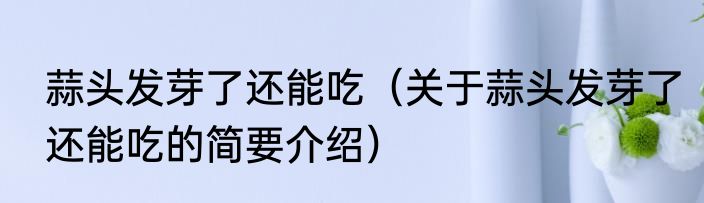 蒜头发芽了还能吃（关于蒜头发芽了还能吃的简要介绍）