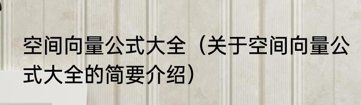 空间向量公式大全（关于空间向量公式大全的简要介绍）