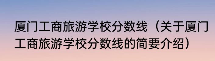 厦门工商旅游学校分数线（关于厦门工商旅游学校分数线的简要介绍）
