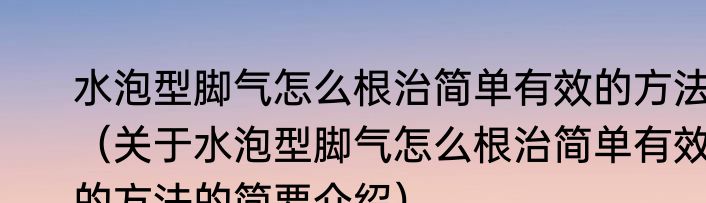 水泡型脚气怎么根治简单有效的方法（关于水泡型脚气怎么根治简单有效的方法的简要介绍）