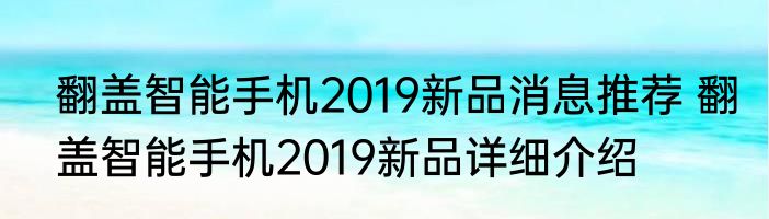 翻盖智能手机2019新品消息推荐 翻盖智能手机2019新品详细介绍