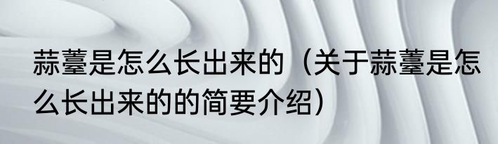 蒜薹是怎么长出来的（关于蒜薹是怎么长出来的的简要介绍）