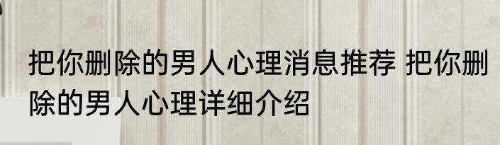 把你删除的男人心理消息推荐 把你删除的男人心理详细介绍