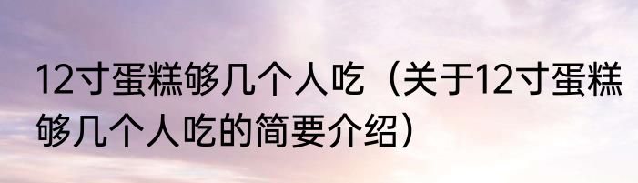 12寸蛋糕够几个人吃（关于12寸蛋糕够几个人吃的简要介绍）
