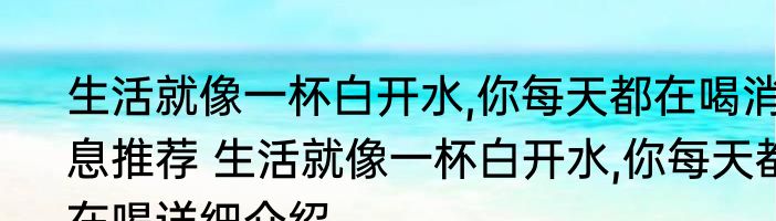 生活就像一杯白开水,你每天都在喝消息推荐 生活就像一杯白开水,你每天都在喝详细介绍