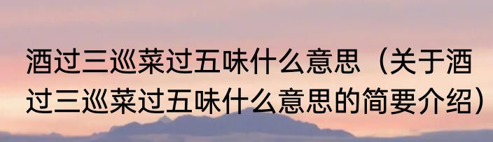 酒过三巡菜过五味什么意思（关于酒过三巡菜过五味什么意思的简要介绍）